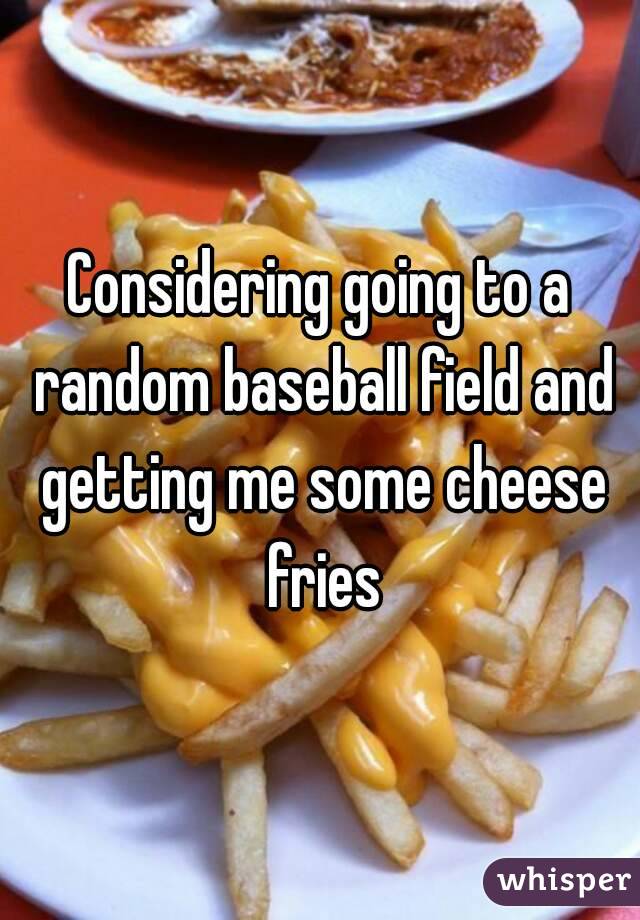 Considering going to a random baseball field and getting me some cheese fries