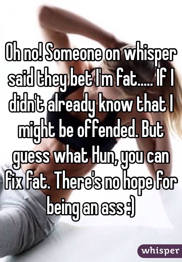 Oh no! Someone on whisper said they bet I'm fat..... If I didn't already know that I might be offended. But guess what Hun, you can fix fat. There's no hope for being an ass :) 