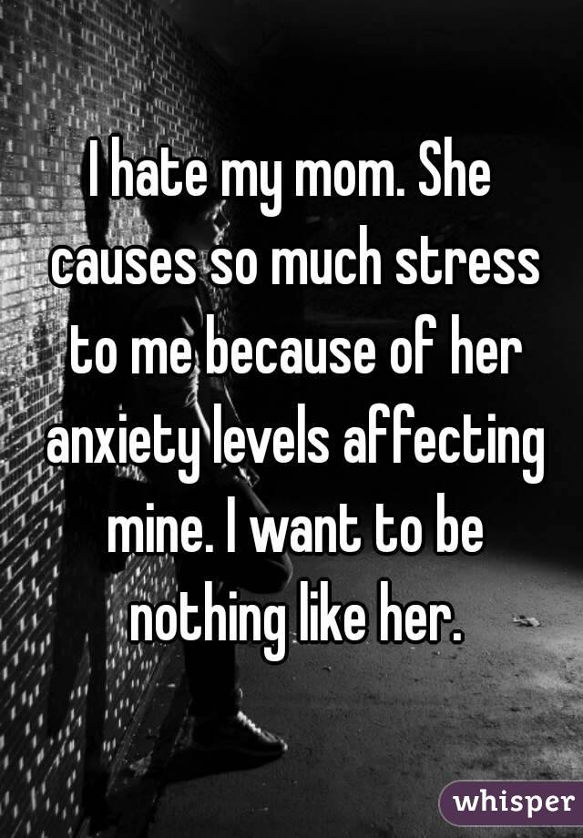 I hate my mom. She causes so much stress to me because of her anxiety levels affecting mine. I want to be nothing like her.