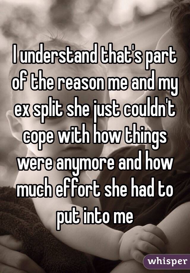 I understand that's part of the reason me and my ex split she just couldn't cope with how things were anymore and how much effort she had to put into me 