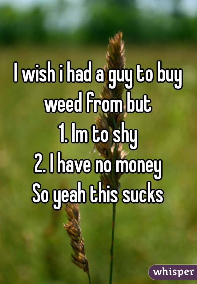 I wish i had a guy to buy weed from but 
1. Im to shy
2. I have no money
So yeah this sucks