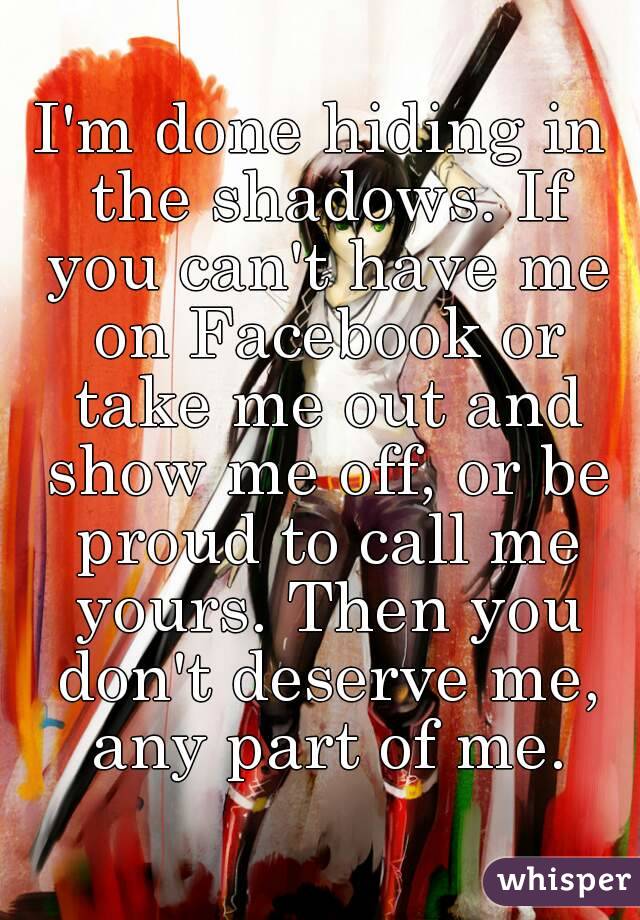 I'm done hiding in the shadows. If you can't have me on Facebook or take me out and show me off, or be proud to call me yours. Then you don't deserve me, any part of me.