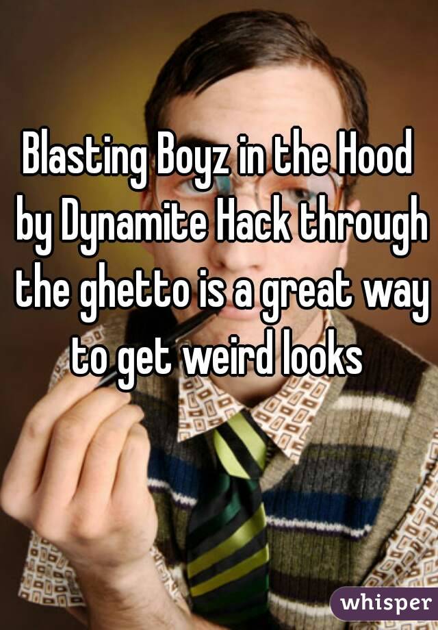 Blasting Boyz in the Hood by Dynamite Hack through the ghetto is a great way to get weird looks 