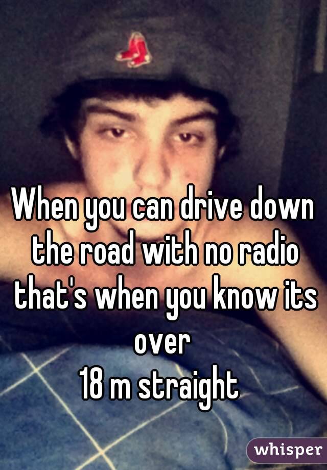 When you can drive down the road with no radio that's when you know its over 
18 m straight 