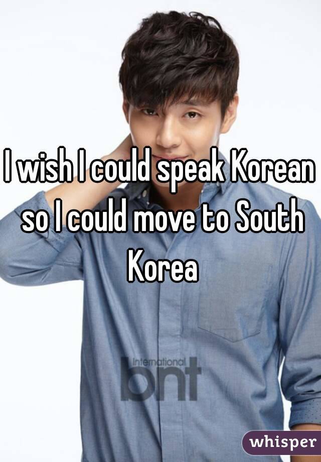 I wish I could speak Korean so I could move to South Korea