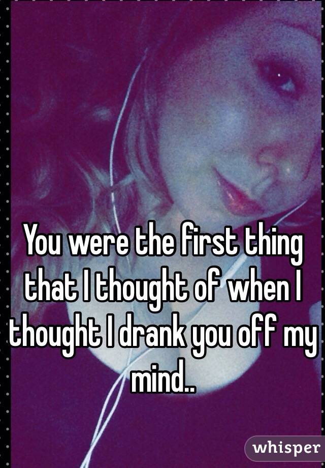You were the first thing that I thought of when I thought I drank you off my mind.. 