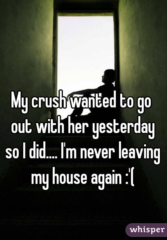 My crush wanted to go out with her yesterday so I did.... I'm never leaving my house again :'(