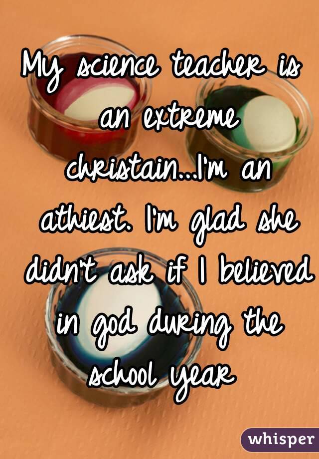My science teacher is an extreme christain...I'm an athiest. I'm glad she didn't ask if I believed in god during the school year 