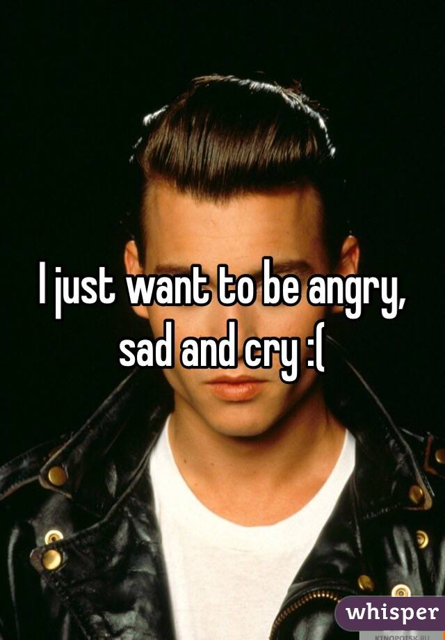 I just want to be angry, sad and cry :(
