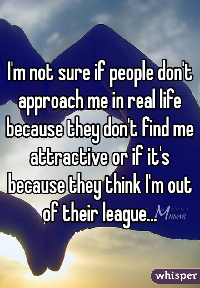 I'm not sure if people don't approach me in real life because they don't find me attractive or if it's because they think I'm out of their league...