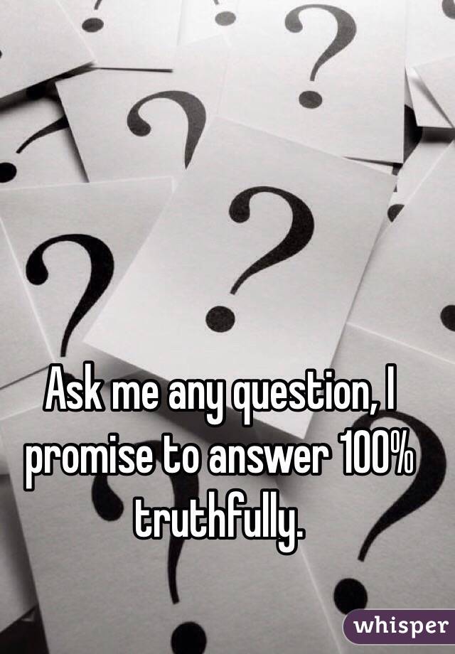 Ask me any question, I promise to answer 100% truthfully.  