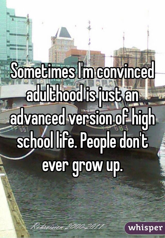 Sometimes I'm convinced adulthood is just an advanced version of high school life. People don't ever grow up. 