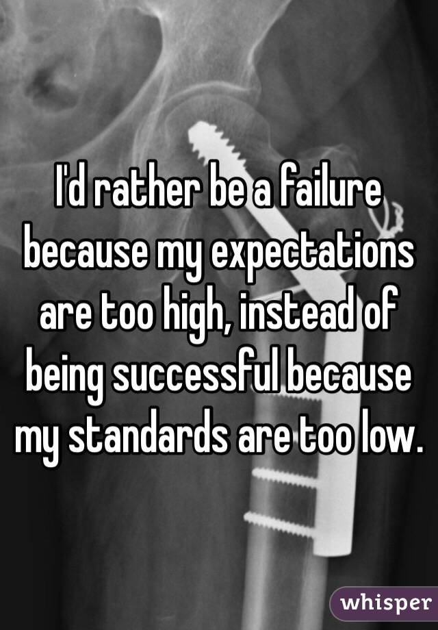 I'd rather be a failure because my expectations are too high, instead of being successful because my standards are too low.