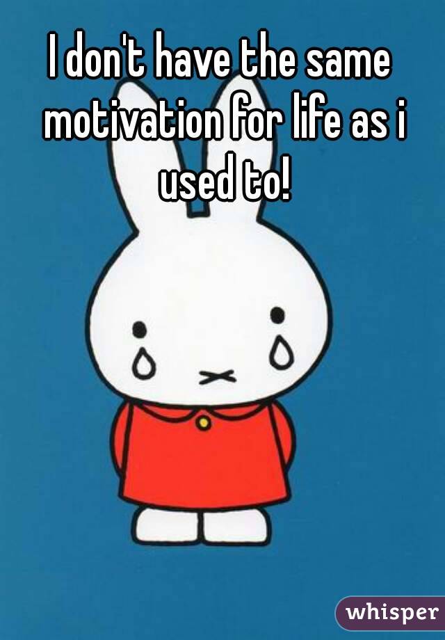 I don't have the same motivation for life as i used to!