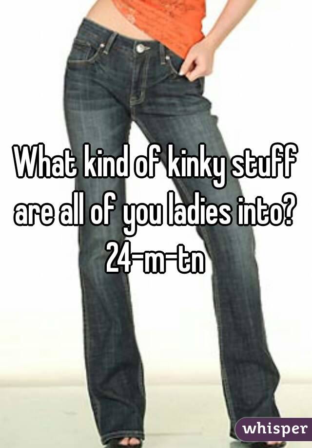 What kind of kinky stuff are all of you ladies into? 
24-m-tn
