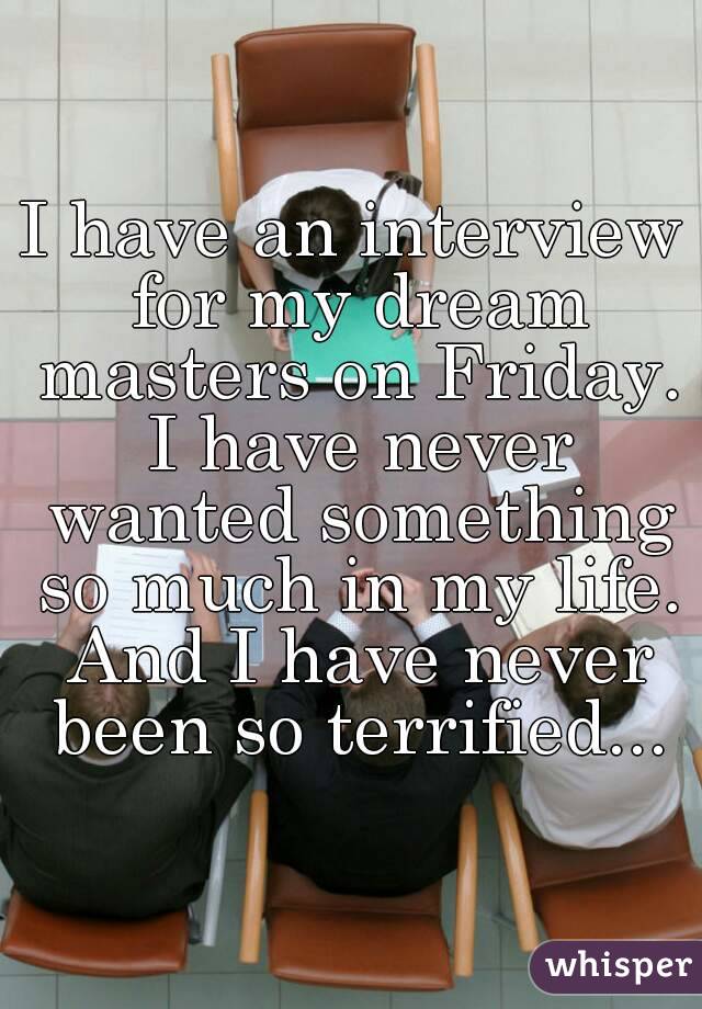 I have an interview for my dream masters on Friday. I have never wanted something so much in my life. And I have never been so terrified...