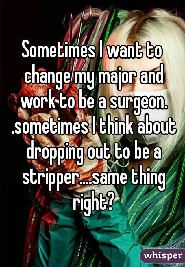 Sometimes I want to change my major and work to be a surgeon. .sometimes I think about dropping out to be a stripper....same thing right?
