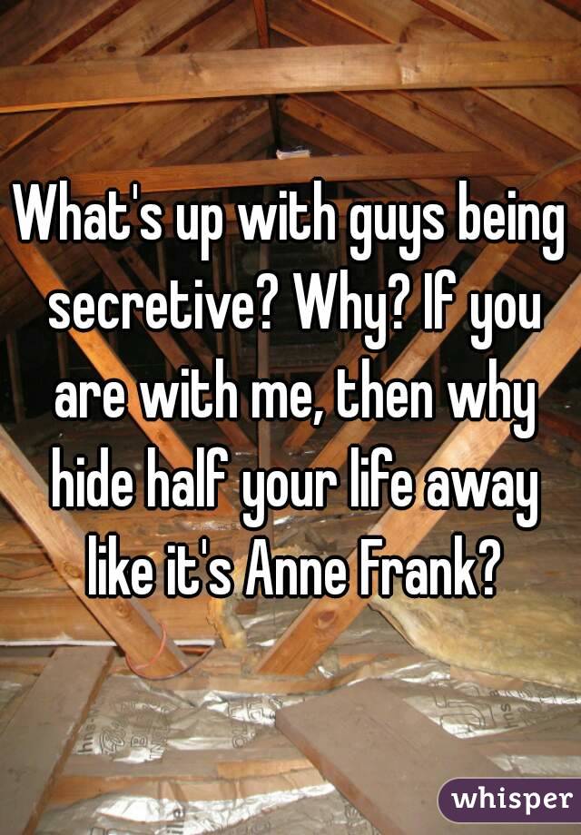 What's up with guys being secretive? Why? If you are with me, then why hide half your life away like it's Anne Frank?