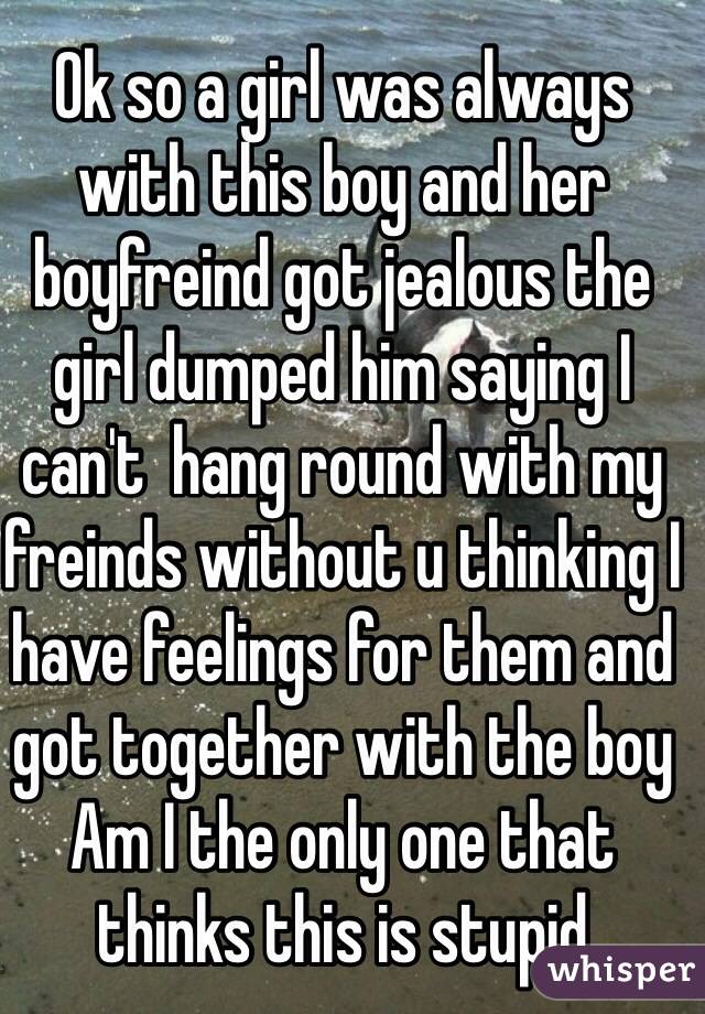 Ok so a girl was always with this boy and her boyfreind got jealous the girl dumped him saying I can't  hang round with my freinds without u thinking I have feelings for them and got together with the boy 
Am I the only one that thinks this is stupid 