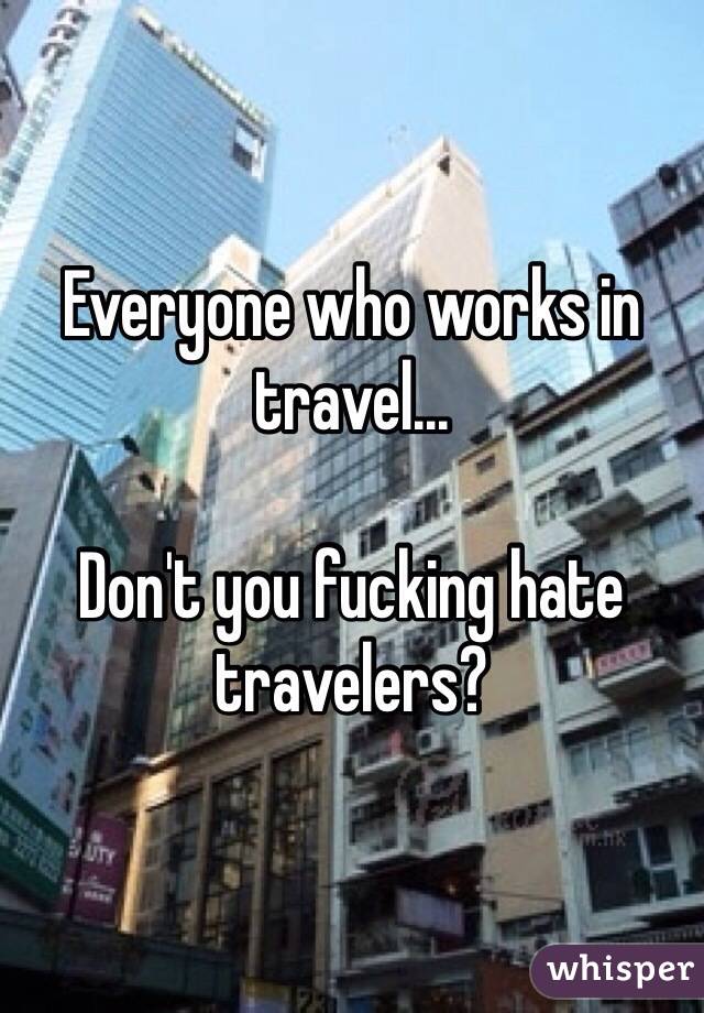 Everyone who works in travel... 

Don't you fucking hate travelers?