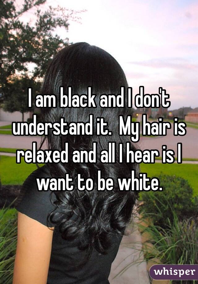 I am black and I don't understand it.  My hair is relaxed and all I hear is I want to be white. 