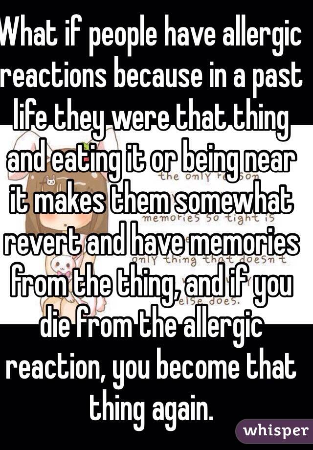 What if people have allergic reactions because in a past life they were that thing and eating it or being near it makes them somewhat revert and have memories from the thing, and if you die from the allergic reaction, you become that thing again.