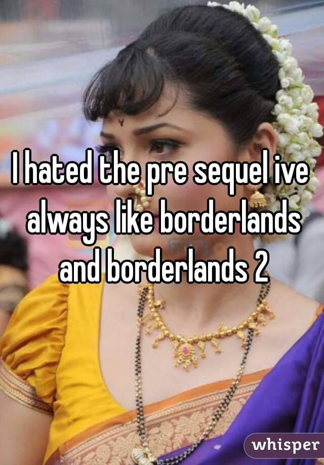 I hated the pre sequel ive always like borderlands and borderlands 2