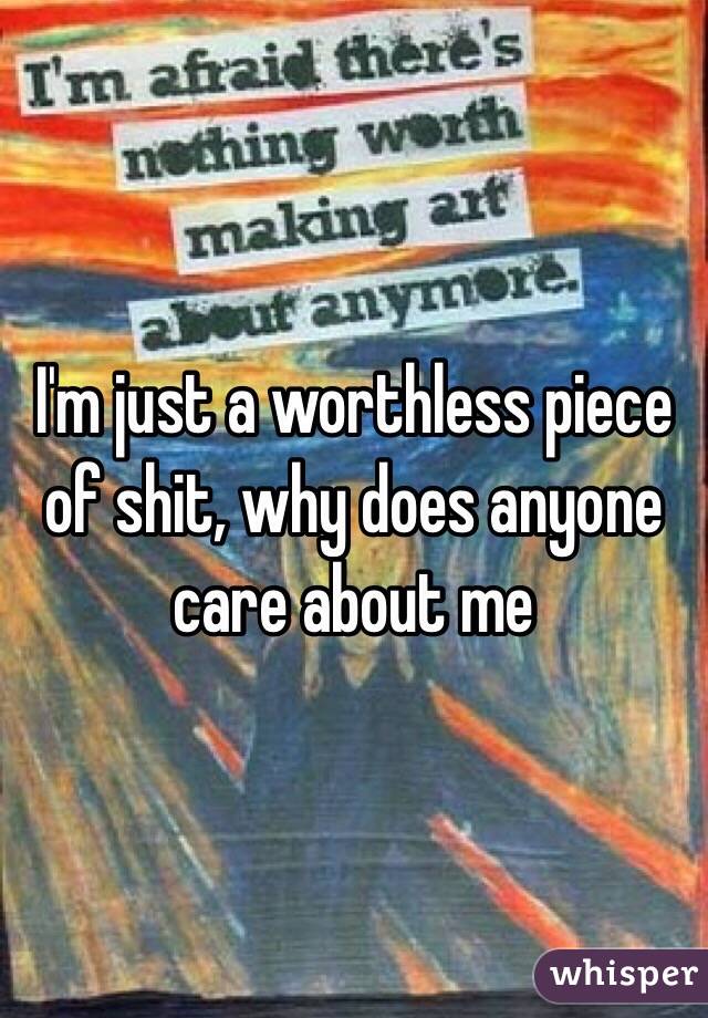 I'm just a worthless piece of shit, why does anyone care about me 