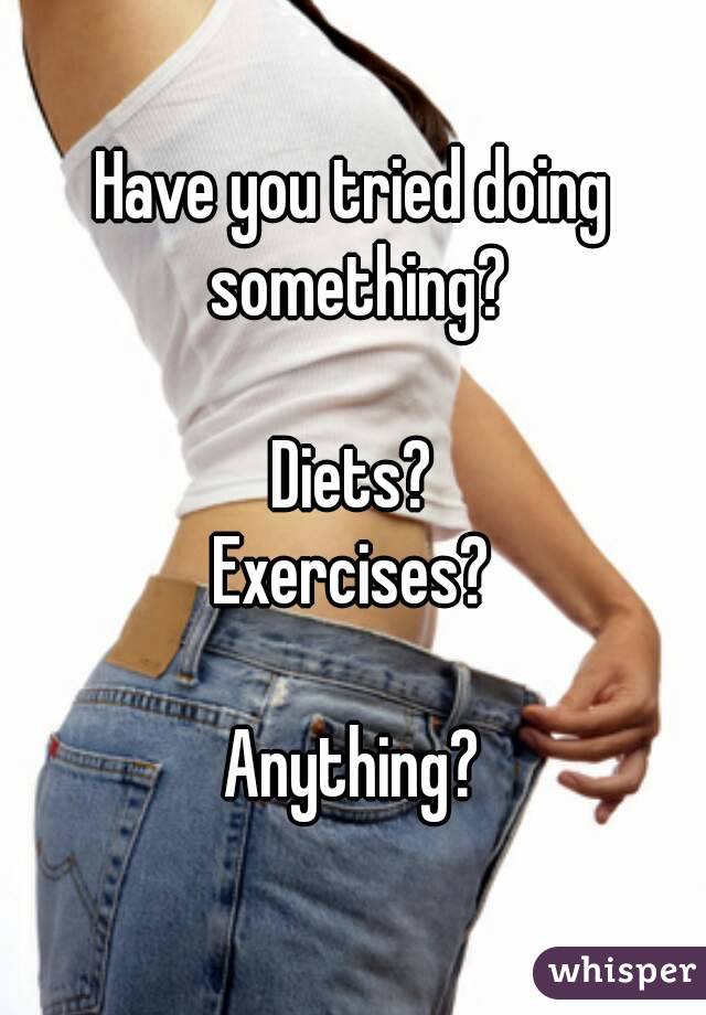 Have you tried doing something?

Diets?
Exercises?

Anything?