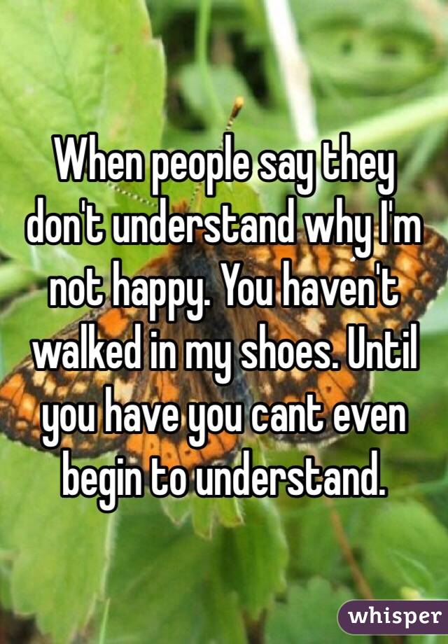 When people say they don't understand why I'm not happy. You haven't walked in my shoes. Until you have you cant even begin to understand. 