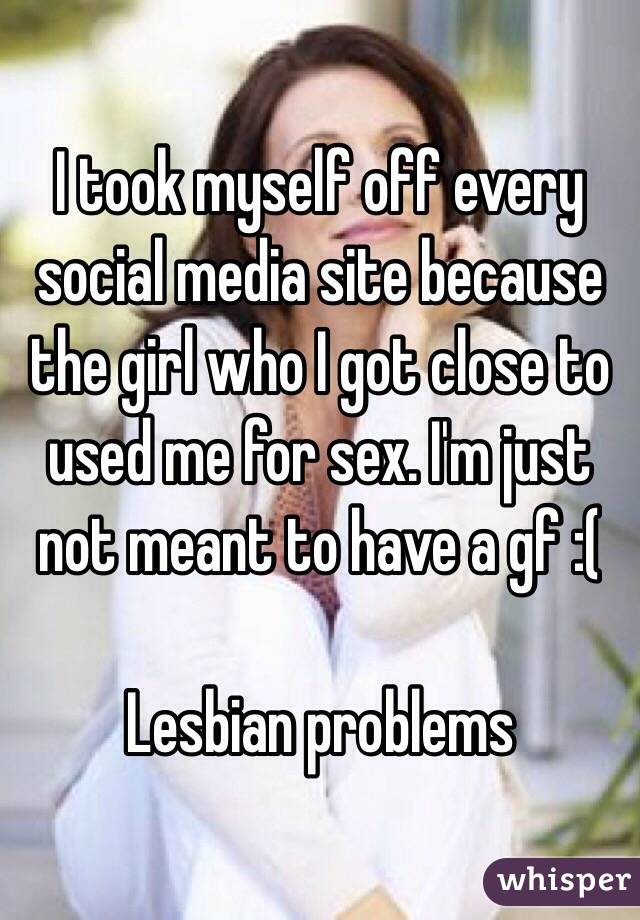 I took myself off every social media site because the girl who I got close to used me for sex. I'm just not meant to have a gf :( 

Lesbian problems 