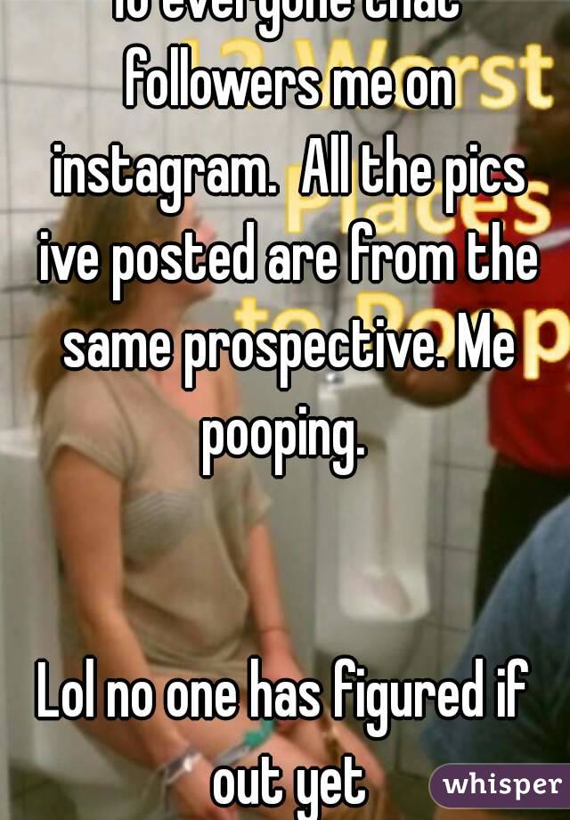 To everyone that followers me on instagram.  All the pics ive posted are from the same prospective. Me pooping. 


Lol no one has figured if out yet
