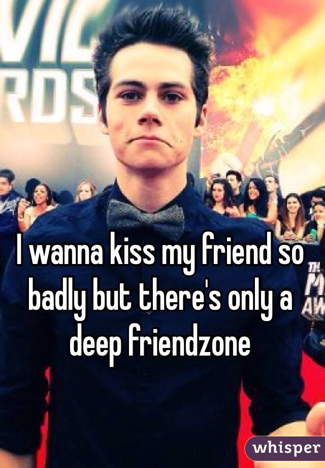 I wanna kiss my friend so badly but there's only a deep friendzone 