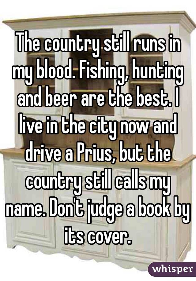 The country still runs in my blood. Fishing, hunting and beer are the best. I live in the city now and drive a Prius, but the country still calls my name. Don't judge a book by its cover.