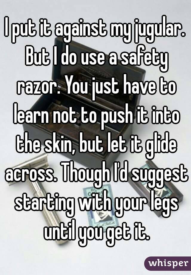 I put it against my jugular. But I do use a safety razor. You just have to learn not to push it into the skin, but let it glide across. Though I'd suggest starting with your legs until you get it.