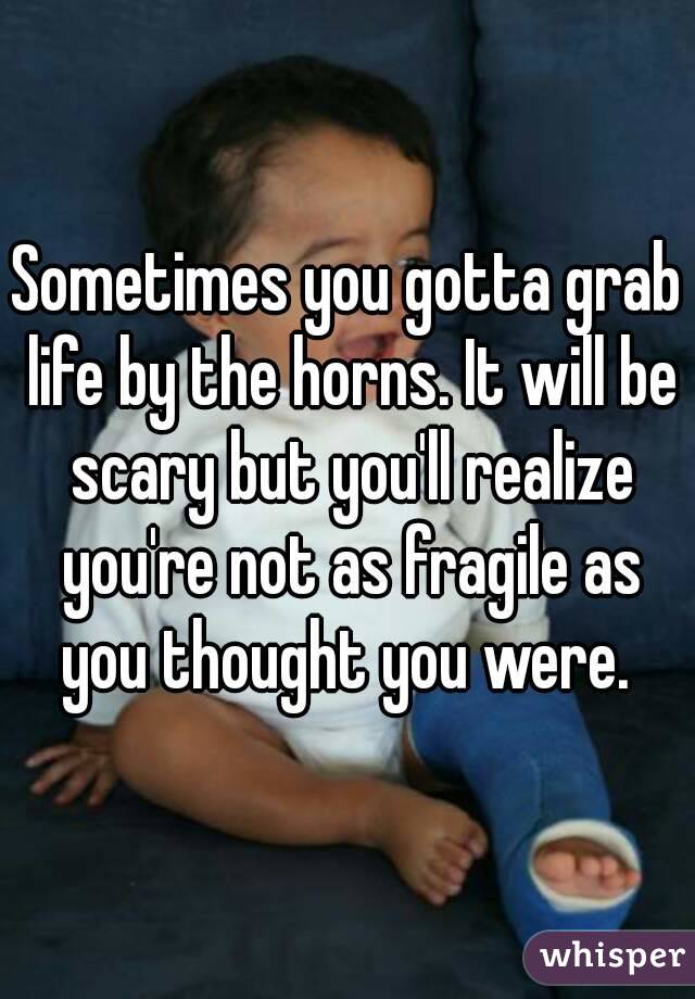 Sometimes you gotta grab life by the horns. It will be scary but you'll realize you're not as fragile as you thought you were. 