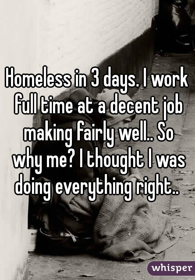Homeless in 3 days. I work full time at a decent job making fairly well.. So why me? I thought I was doing everything right.. 