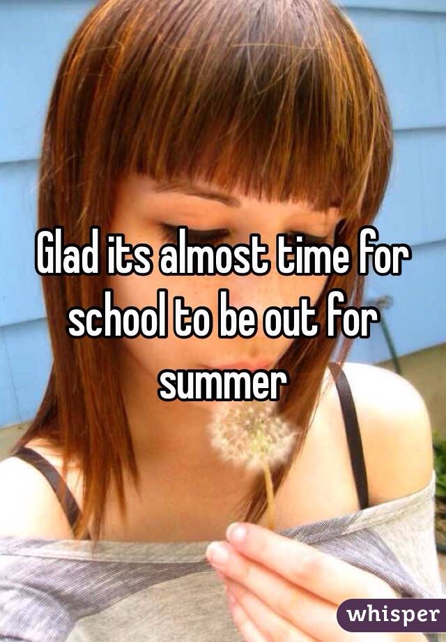 Glad its almost time for school to be out for summer