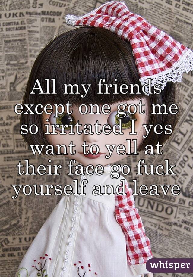 All my friends except one got me so irritated I yes want to yell at their face go fuck yourself and leave 