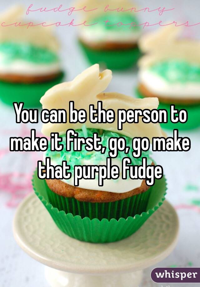 You can be the person to make it first, go, go make that purple fudge