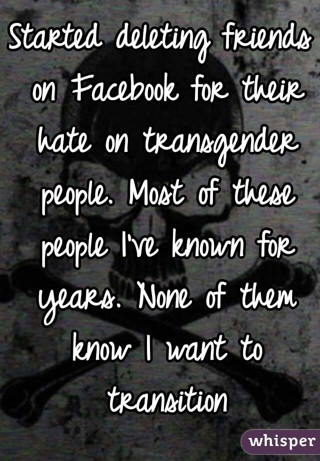 Started deleting friends on Facebook for their hate on transgender people. Most of these people I've known for years. None of them know I want to transition