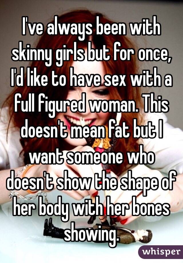 I've always been with skinny girls but for once, I'd like to have sex with a full figured woman. This doesn't mean fat but I want someone who doesn't show the shape of her body with her bones showing. 