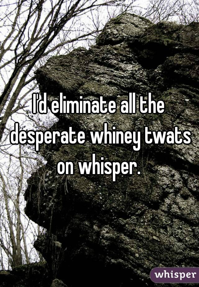 I'd eliminate all the desperate whiney twats on whisper. 