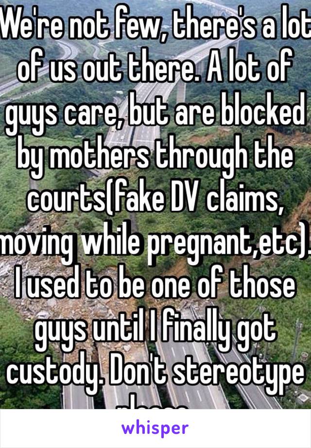 We're not few, there's a lot of us out there. A lot of guys care, but are blocked by mothers through the courts(fake DV claims, moving while pregnant,etc). I used to be one of those guys until I finally got custody. Don't stereotype please.