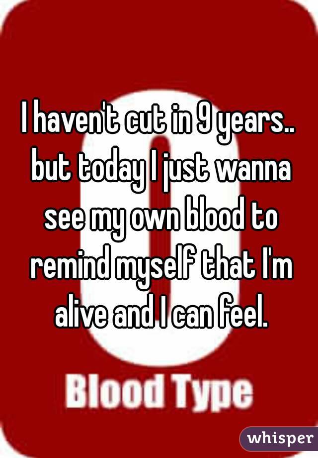 I haven't cut in 9 years.. but today I just wanna see my own blood to remind myself that I'm alive and I can feel.