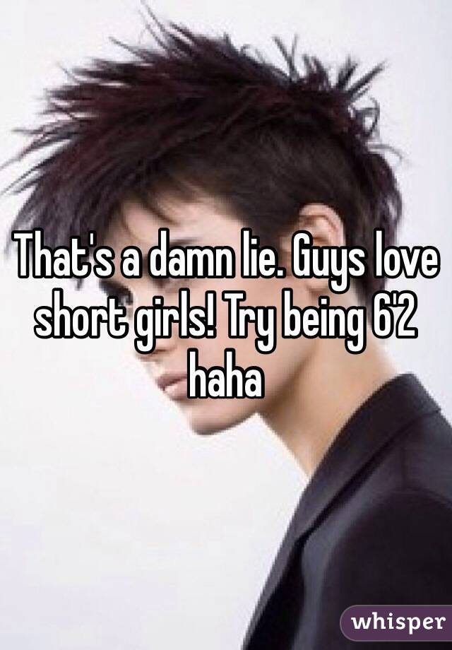 That's a damn lie. Guys love short girls! Try being 6'2 haha