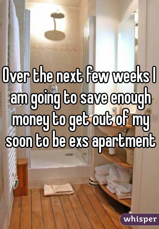 Over the next few weeks I am going to save enough money to get out of my soon to be exs apartment