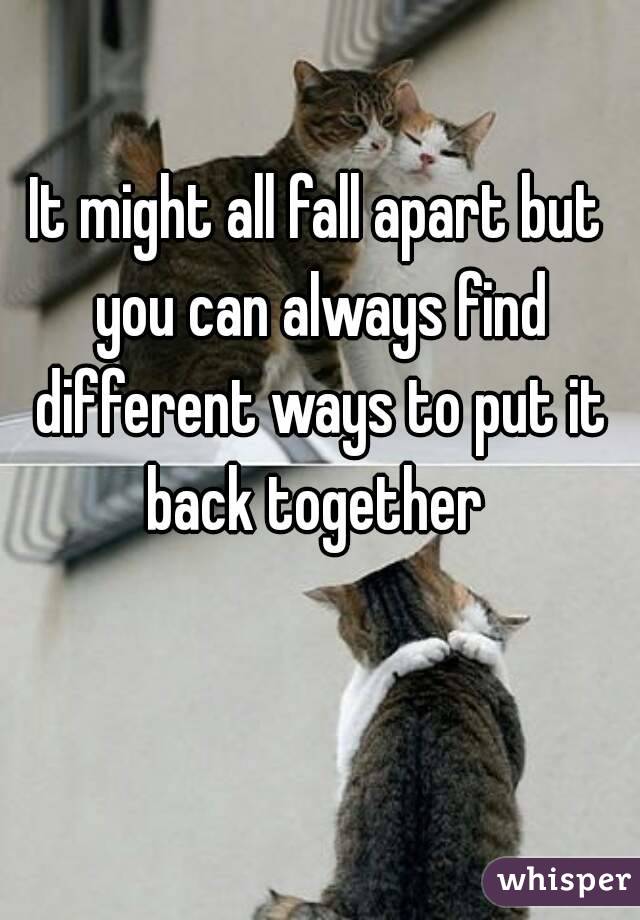 It might all fall apart but you can always find different ways to put it back together 