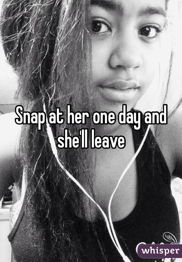Snap at her one day and she'll leave