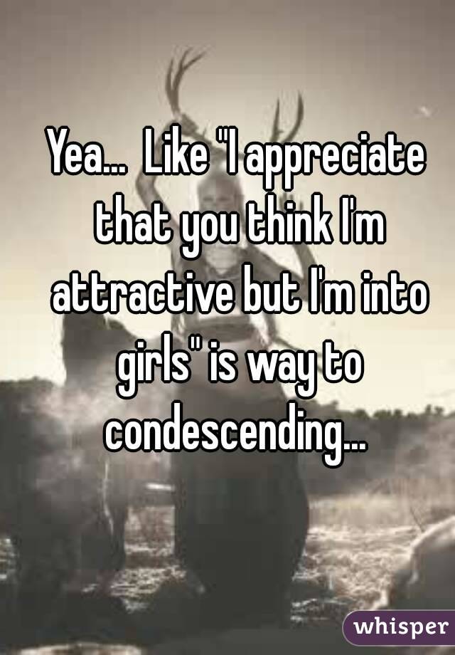 Yea...  Like "I appreciate that you think I'm attractive but I'm into girls" is way to condescending... 